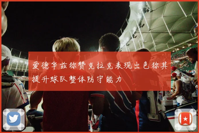爱德华兹称赞克拉克表现出色称其提升球队整体防守能力