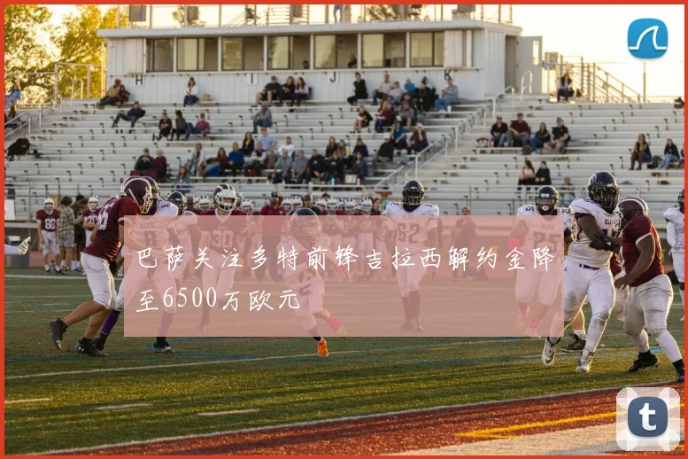 巴萨关注多特前锋吉拉西解约金降至6500万欧元