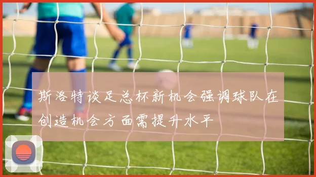 斯洛特谈足总杯新机会强调球队在创造机会方面需提升水平