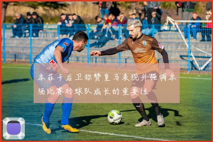 本菲卡后卫称赞皇马表现并强调本场比赛对球队成长的重要性