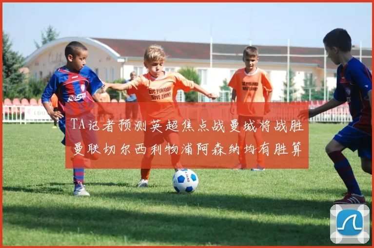TA记者预测英超焦点战曼城将战胜曼联切尔西利物浦阿森纳均有胜算