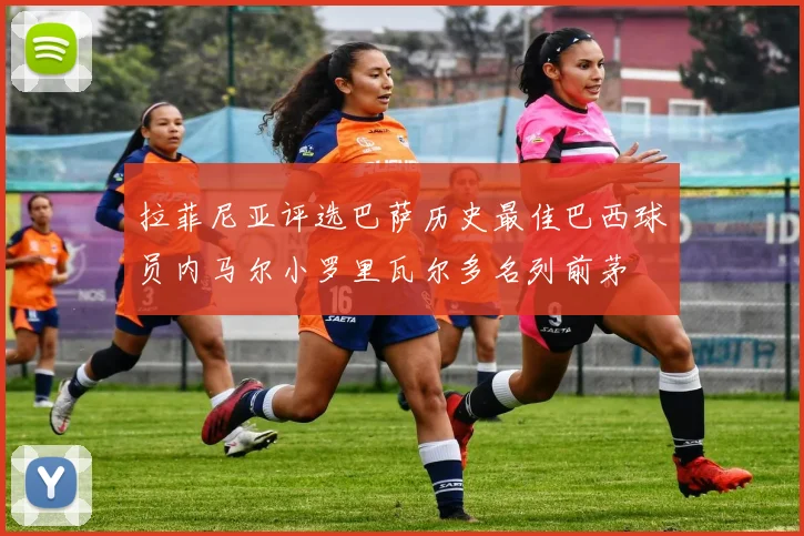 拉菲尼亚评选巴萨历史最佳巴西球员内马尔小罗里瓦尔多名列前茅