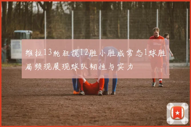 维拉13轮狂揽12胜小胜成常态1球胜局频现展现球队韧性与实力