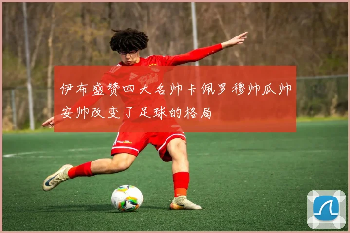 伊布盛赞四大名帅卡佩罗穆帅瓜帅安帅改变了足球的格局
