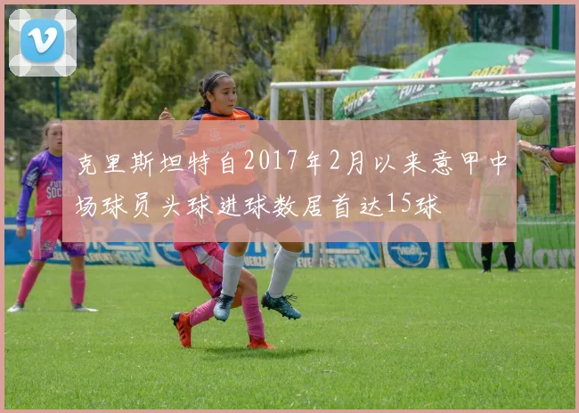 克里斯坦特自2017年2月以来意甲中场球员头球进球数居首达15球