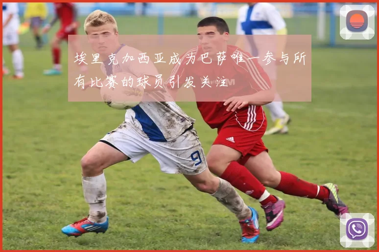 埃里克加西亚成为巴萨唯一参与所有比赛的球员引发关注