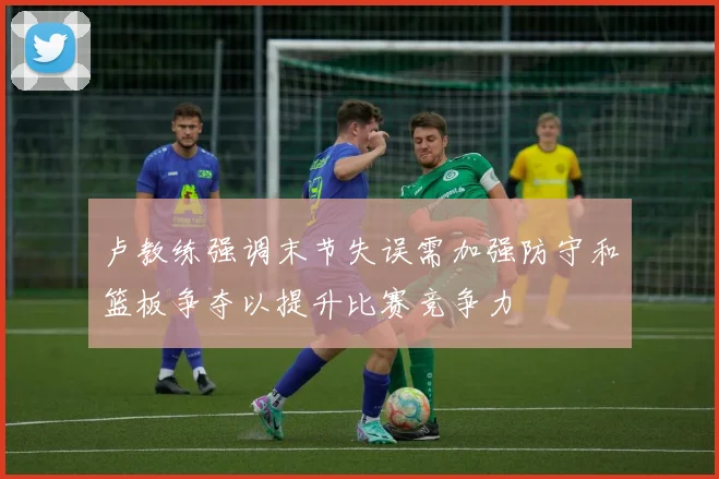 卢教练强调末节失误需加强防守和篮板争夺以提升比赛竞争力
